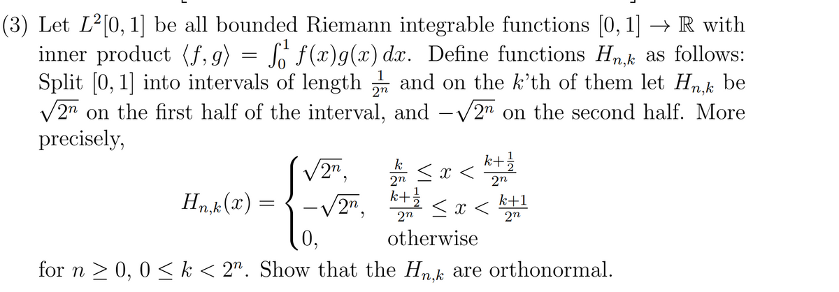 (3) Let L²[0, 1] be all bounded Riemann integrable functions [0, 1] → R with
inner product (f,g)
Split [0, 1] into intervals of length and on the k'th of them let Hn.k be
V2n on the first half of the interval,
precisely,
= Sr f(x)g(x) dx. Define functions H
n,k as follows:
2n
and -V2" on the second half. More
k+
< x <
k
2n.
2n
k+
1
Hn,k (x) =
2n,
2
2n
< x <
k+1
2n
0,
otherwise
for n > 0, 0 < k < 2". Show that the Hn.k are orthonormal.
