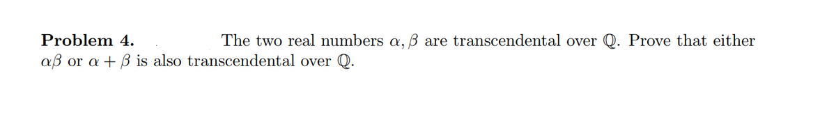 Problem 4.
The two real numbers a, ß are transcendental over Q. Prove that either
aß or a + B is also transcendental over Q.
