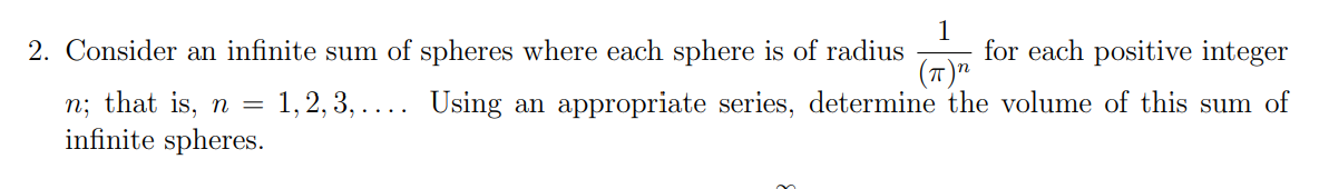 1
for each positive integer
(7)"
2. Consider an infinite sum of spheres where each sphere is of radius
= 1, 2, 3, .... Using an appropriate series, determine the volume of this sum of
n; that is, n =
infinite spheres.
