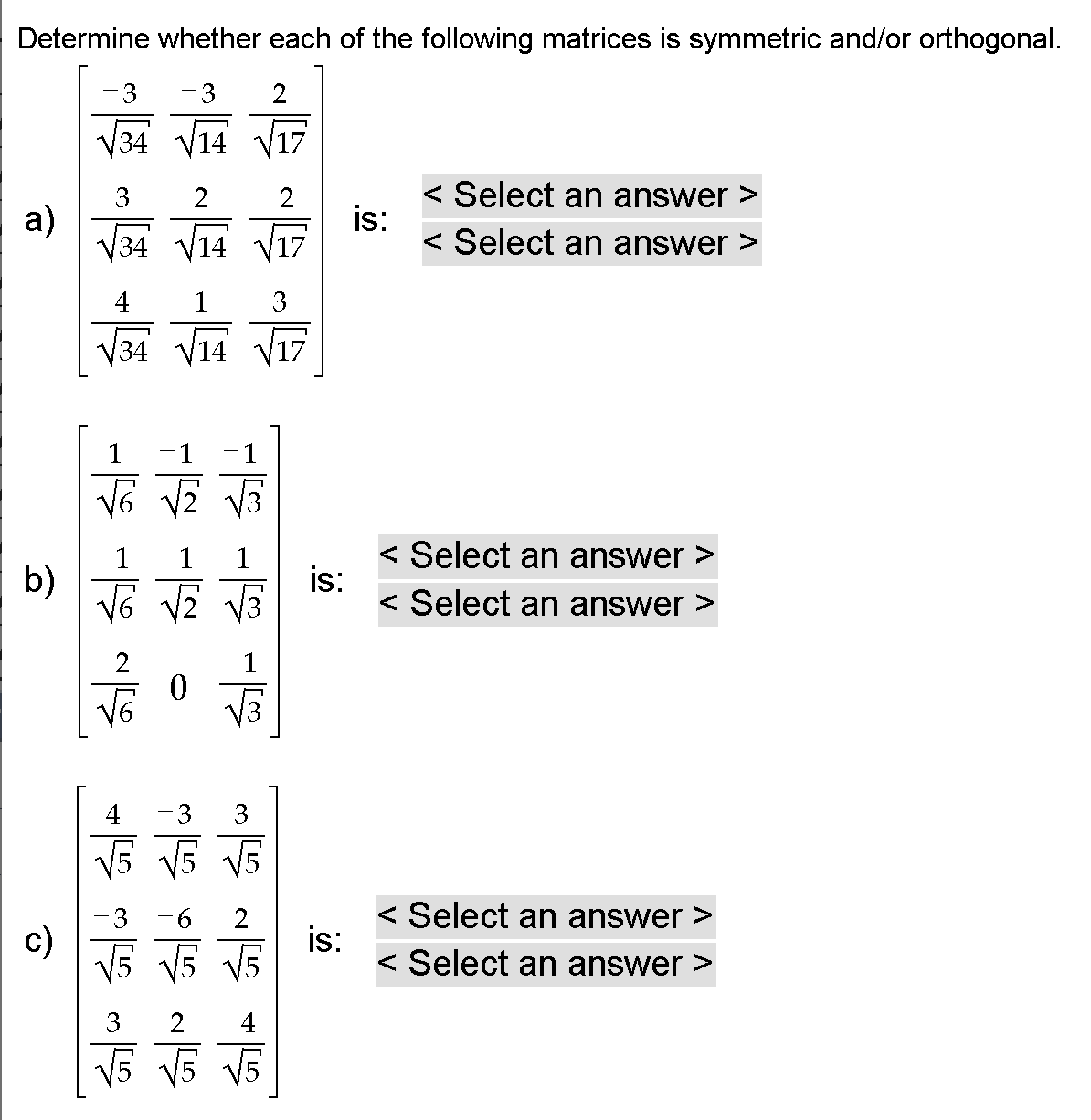 Determine whether each of the following matrices is symmetric and/or orthogonal.
-3
-3
2
V34 V14 V17
< Select an answer >
is:
< Select an answer >
a)
V34 V14 V17
4
1
3
V34 V14
1
1
1
1
< Select an answer >
b)
Võ VZ V3
is:
< Select an answer >
-1
V3
4
-3
3
V5 V5 V5
< Select an answer >
is:
< Select an answer >
c)
V5 V5 V5
