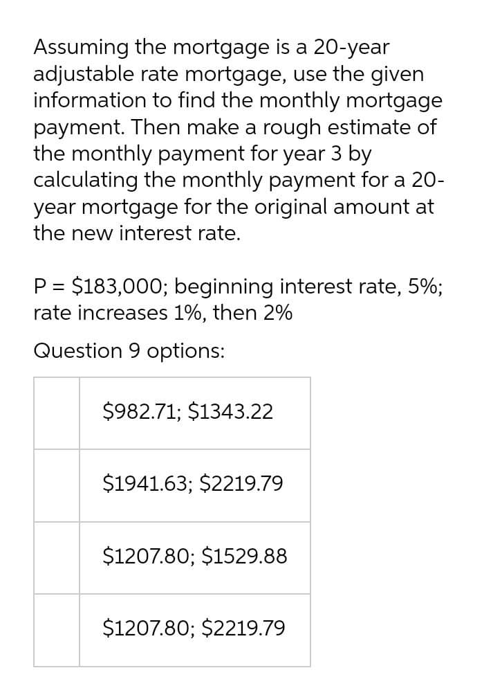 Assuming the mortgage is a 20-year
adjustable rate mortgage, use the given
information to find the monthly mortgage
payment. Then make a rough estimate of
the monthly payment for year 3 by
calculating the monthly payment for a 20-
year mortgage for the original amount at
the new interest rate.
P = $183,000; beginning interest rate, 5%;
rate increases 1%, then 2%
Question 9 options:
$982.71; $1343.22
$1941.63; $2219.79
$1207.80; $1529.88
$1207.80; $2219.79
