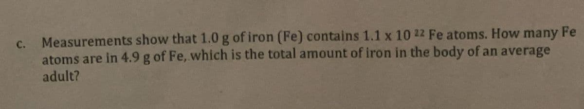 C.
Measurements show that 1.0 g of iron (Fe) contains 1.1 x 10 22 Fe atoms. How many Fe
atoms are in 4.9 g of Fe, which is the total amount of iron in the body of an average
adult?