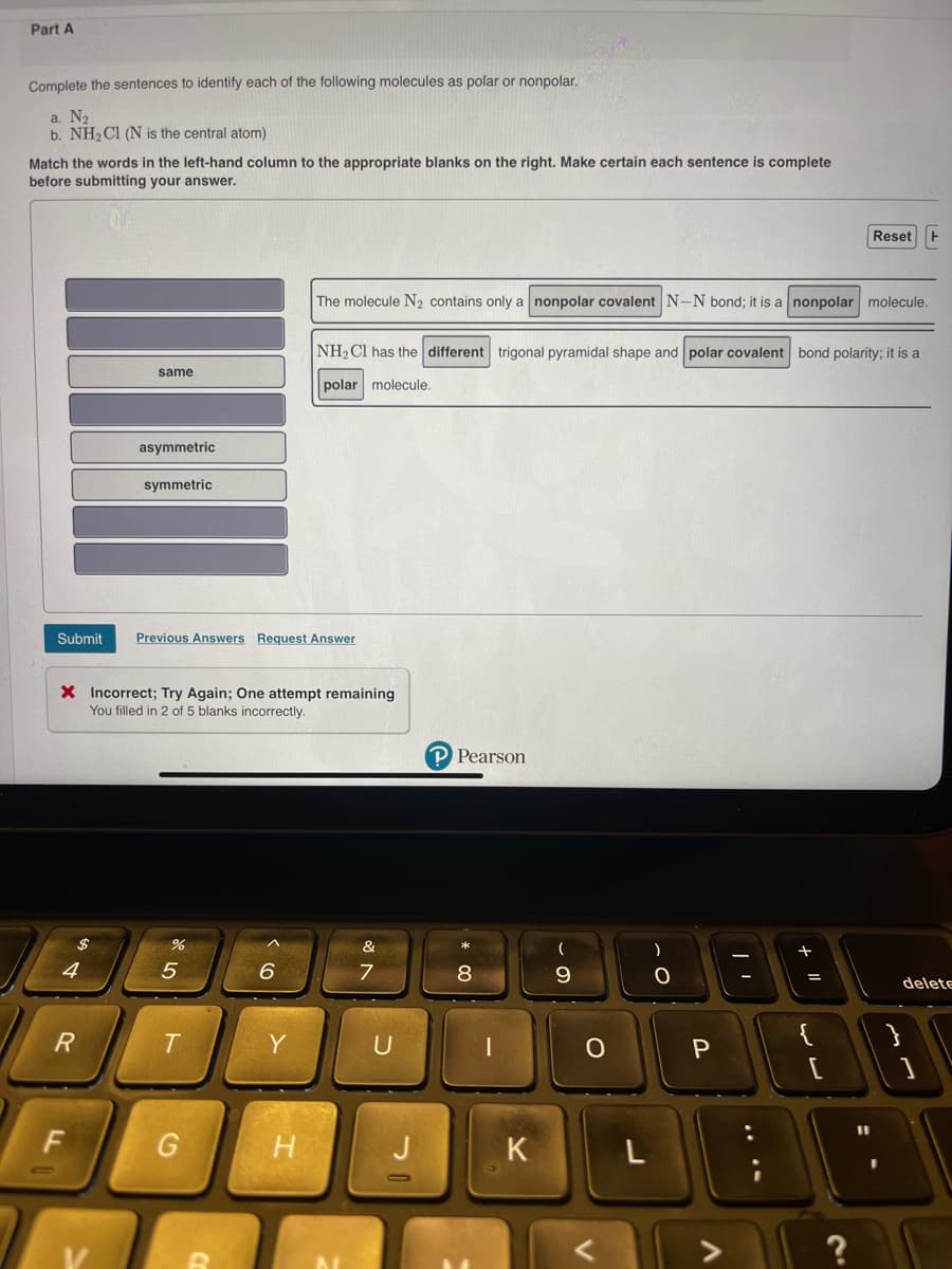 Part A
Complete the sentences to identify each of the following molecules as polar or nonpolar.
a. N₂
b. NH₂Cl (N is the central atom)
Match the words in the left-hand column to the appropriate blanks on the right. Make certain each sentence is complete
before submitting your answer.
4
R
same
Submit Previous Answers Request Answer
$
LL
asymmetric
symmetric
X Incorrect; Try Again; One attempt remaining
You filled in 2 of 5 blanks incorrectly.
5
T
G
B
6
Y
The molecule N₂ contains only a nonpolar covalent N-N bond; it is a nonpolar molecule.
H
NH₂Cl has the different trigonal pyramidal shape and polar covalent bond polarity; it is a
polar molecule.
&
7
U
J
P Pearson
8
1
K
9
о
L
)
O
P
+ 11
=
Reset H
{
لالہ
delete