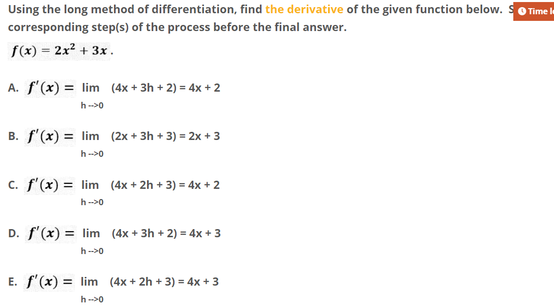 Using the long method of differentiation, find the derivative of the given function below. SOTime le
corresponding step(s) of the process before the final answer.
f(x) = 2x2 + 3x.
A. f'(x) = Ilim (4x + 3h + 2) = 4x + 2
h -->0
B. f'(x) = lim (2x + 3h + 3) = 2x + 3
h -->0
C. f'(x) = Ilim (4x + 2h + 3) = 4x + 2
h -->0
D. f'(x) = lim (4x + 3h + 2) = 4x + 3
h -->0
E. f'(x) = lim (4x + 2h + 3) = 4x + 3
h -->0
