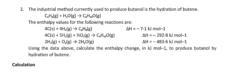 2. The industrial method currently used to produce butanol is the hydration of butene.
CHolg) + H,O(g) → CHz„O(g)
The enthalpy values for the following reactions are:
4C(s) + 4H,(g) → CHa(g)
4C(s) + 5H,(g) + ½0;(g) → C,H,„O(g)
2H,(g) + O,(g) → 2H,0(g)
AH = - 7:1 kJ mol-1
AH = - 292-8 kJ mol-1
AH = - 483-6 kJ mol-1
Using the data above, calculate the enthalpy change, in kJ mol-1, to produce butanol by
hydration of butene.
Calculation
