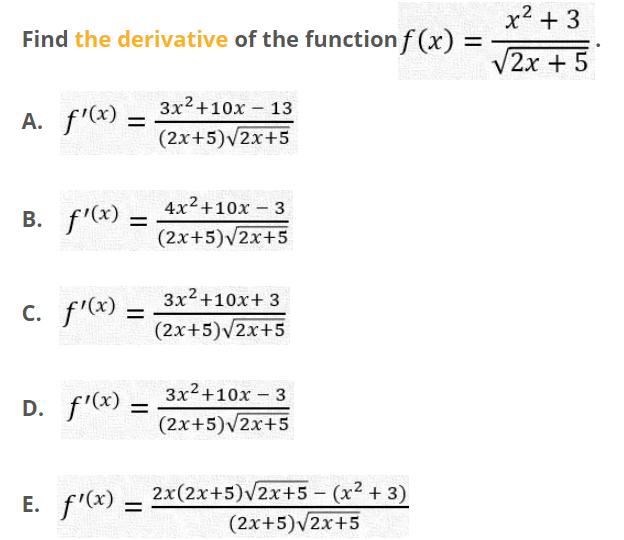 x² + 3
Find the derivative of the function f (x) =
V2x +5
3x2+10x – 13
A. f'x) –
(2x+5)/2x+5
4x2+10x – 3
B. f'(x) =
(2x+5)v2x+5
3x2+10x+ 3
c. f'(x) =
С.
(2x+5)v2x+5
3x2+10x – 3
D. f'(x) -
(2x+5)v2x+5
2x(2x+5)V2x+5 – (x² + 3)
(2x+5)v2x+5
E. f'(x) –
Е.
%D
