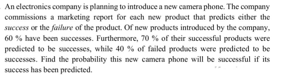 An electronics company is planning to introduce a new camera phone. The company
commissions a marketing report for each new product that predicts either the
success or the failure of the product. Of new products introduced by the company,
60 % have been successes. Furthermore, 70 % of their successful products were
predicted to be successes, while 40 % of failed products were predicted to be
successes. Find the probability this new camera phone will be successful if its
success has been predicted.
