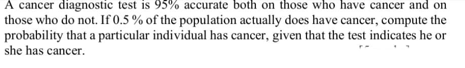 A cancer diagnostic test is 95% accurate both on those who have cancer and on
those who do not. If 0.5 % of the population actually does have cancer, compute the
probability that a particular individual has cancer, given that the test indicates he or
she has cancer.
