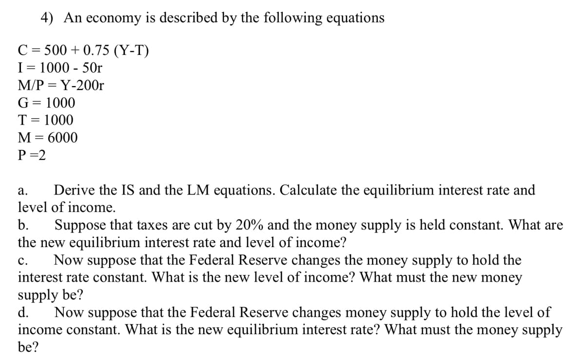 4) An economy is described by the following equations
C = 500 +0.75 (Y-T)
I= 1000 - 50r
M/P = Y-200r
G = 1000
T = 1000
M = 6000
P=2
a.
Derive the IS and the LM equations. Calculate the equilibrium interest rate and
level of income.
b.
Suppose that taxes are cut by 20% and the money supply is held constant. What are
the new equilibrium interest rate and level of income?
C.
Now suppose that the Federal Reserve changes the money supply to hold the
interest rate constant. What is the new level of income? What must the new money
supply be?
d.
Now suppose that the Federal Reserve changes money supply to hold the level of
income constant. What is the new equilibrium interest rate? What must the money supply
be?