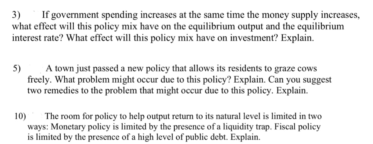 3) If government spending increases at the same time the money supply increases,
what effect will this policy mix have on the equilibrium output and the equilibrium
interest rate? What effect will this policy mix have on investment? Explain.
5)
A town just passed a new policy that allows its residents to graze cows
freely. What problem might occur due to this policy? Explain. Can you suggest
two remedies to the problem that might occur due to this policy. Explain.
10)
The room for policy to help output return to its natural level is limited in two
ways: Monetary policy is limited by the presence of a liquidity trap. Fiscal policy
is limited by the presence of a high level of public debt. Explain.