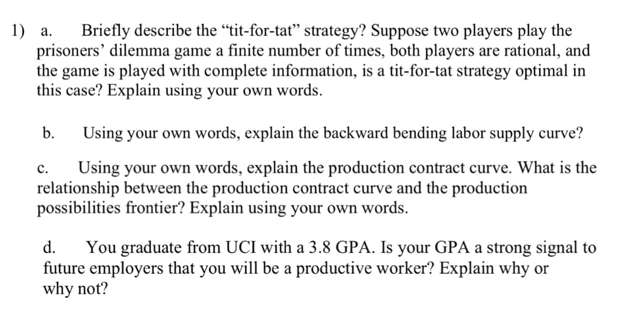 1) a. Briefly describe the "tit-for-tat" strategy? Suppose two players play the
prisoners' dilemma game a finite number of times, both players are rational, and
the game is played with complete information, is a tit-for-tat strategy optimal in
this case? Explain using your own words.
b.
Using your own words, explain the backward bending labor supply curve?
C.
Using your own words, explain the production contract curve. What is the
relationship between the production contract curve and the production
possibilities frontier? Explain using your own words.
d.
You graduate from UCI with a 3.8 GPA. Is your GPA a strong signal to
future employers that you will be a productive worker? Explain why or
why not?