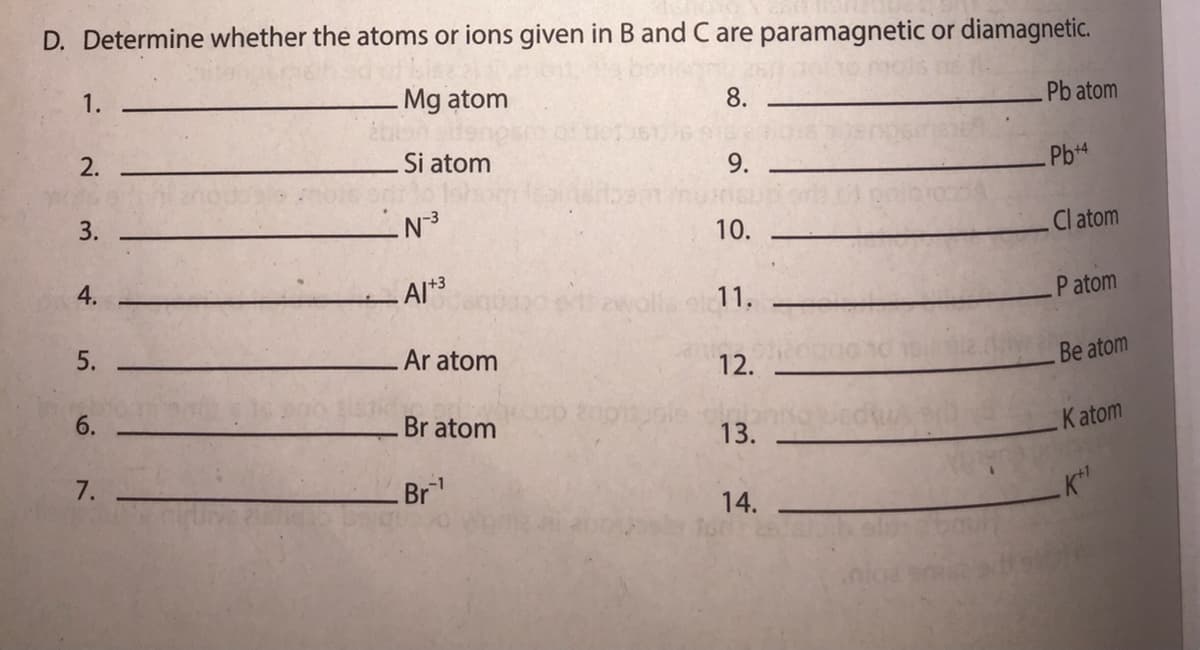 D. Determine whether the atoms or ions given in B and C are paramagnetic or diamagnetic.
1.
Mg atom
8.
Pb atom
2.
Si atom
9.
Pb+4
10.
Cl atom
Al*3
ewalla
P atom
11.
Ar atom
12.
Be atom
6.
Br atom
13.
Katom
7.
Br
14.
3.
4.
5.

