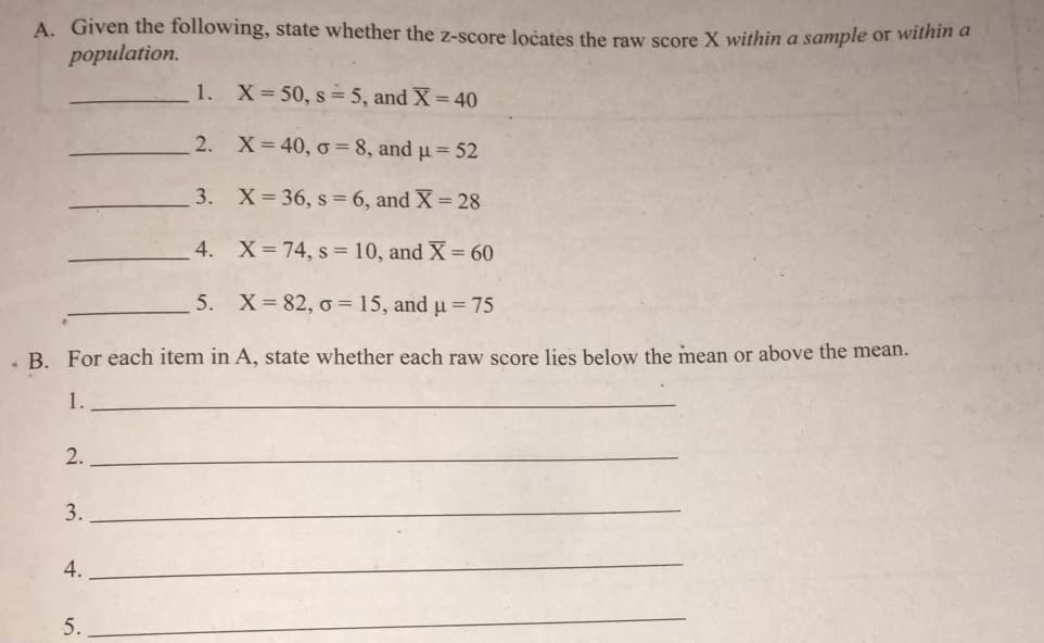 A. Given the following, state whether the z-score ločates the raw score X within a sample or within a
population.
1. X=50, s= 5, and X = 40
2. X=40, o = 8, and µ = 52
3. X= 36, s = 6, and X = 28
4.
X 74, s = 10, and X = 60
5. X=82, o = 15, and µ = 75
. B. For each item in A, state whether each raw score lies below the mean or above the mean.
1.
2.
3.
4.
5.

