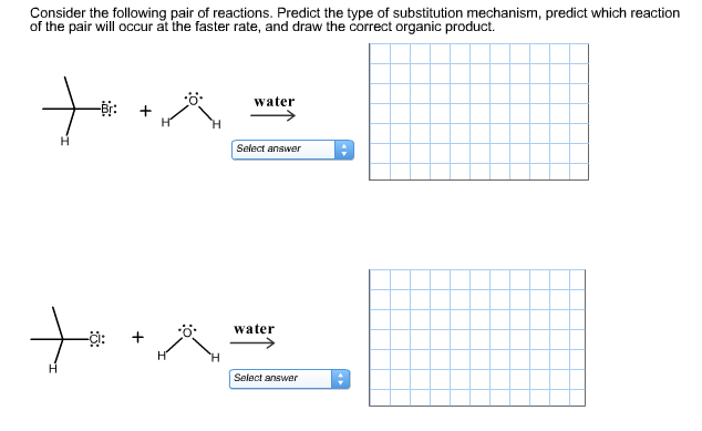 Consider the following pair of reactions. Predict the type of substitution mechanism, predict which reaction
of the pair will occur at the faster rate, and draw the correct organic product.
water
Select answer
water
-:
Select answer
