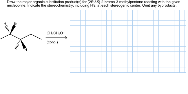 Draw the major organic substitution product(s) for (2R,3S)-2-bromo-3-methylpentane reacting with the given
nucleophile. İndicate the stereochemistry, including H's, at each stereogenic center. Omit any byproducts.
Н
Br
CH3CH2O
(conc.)

