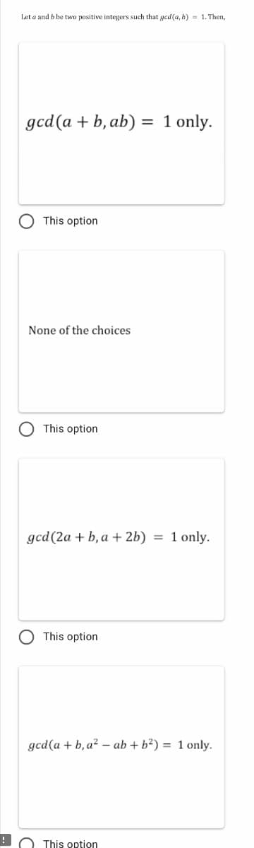 Let a and b be two positive integers such that gcd(a, b) = 1. Then,
gcd(a + b, ab) = 1 only.
This option
None of the choices
This option
gcd(2a + b, a + 2b) = 1 only.
This option
gcd(a + b, a? – ab + b²) = 1 only.
This option
