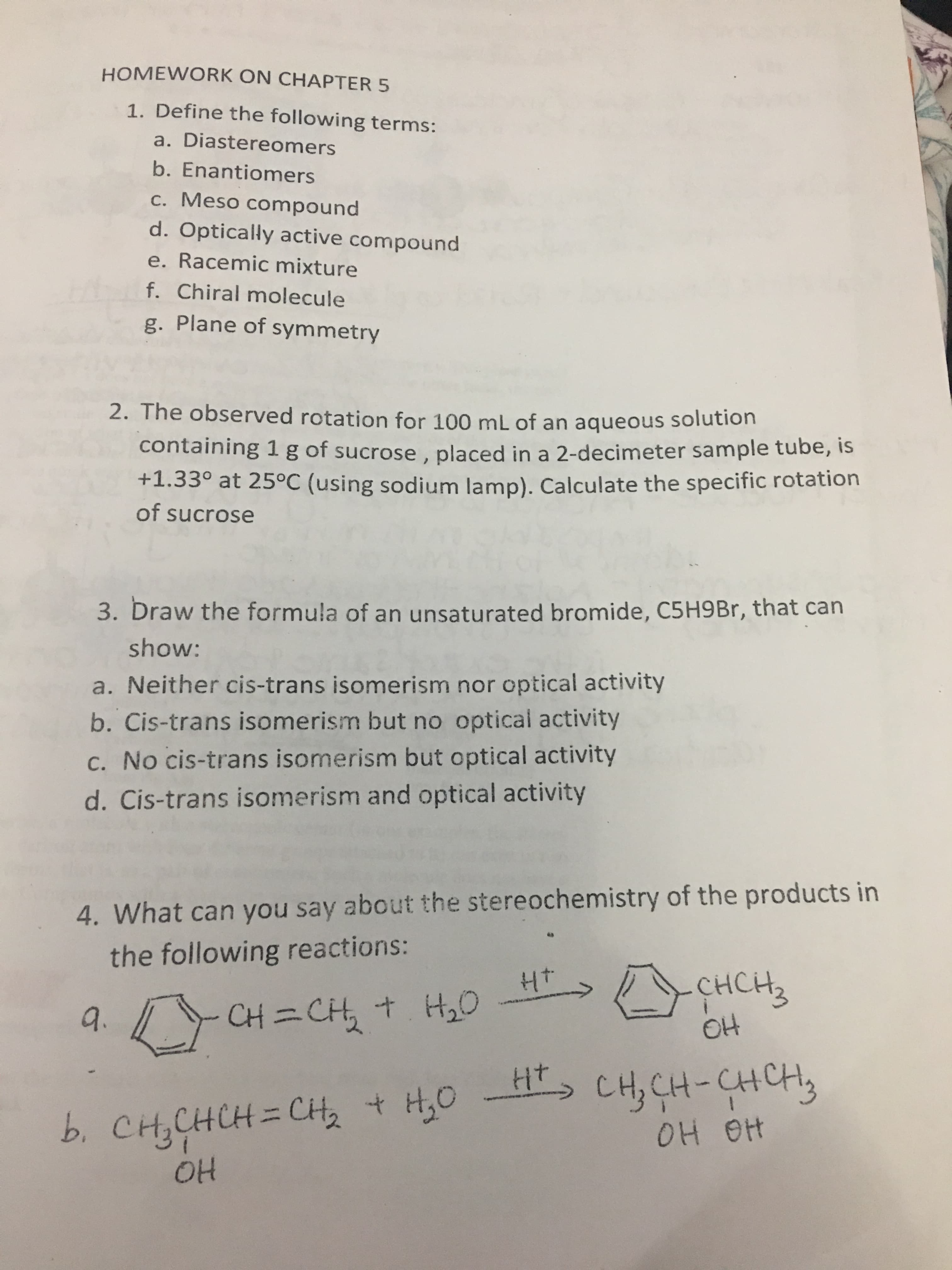 HOMEWORK ON CHAPTER 5
1. Define the following terms:
a. Diastereomers
b. Enantiomers
c. Meso compound
d. Optically active compound
e. Racemic mixture
f. Chiral molecule
g. Plane of symmetry
2. The observed rotation for 100 mL of an aqueous solution
containing 1g of sucrose, placed in a 2-decimeter sample tube, is
+1.33° at 25°C (using sodium lamp). Calculate the specific rotation
of sucrose
3. Draw the formula of an unsaturated bromide, C5H9 Br, that can
show:
a. Neither cis-trans isomerism nor optical activity
b. Cis-trans isomerism but no optical activity
c. No cis-trans isomerism but optical activity
d. Cis-trans isomerism and optical activity
4. What can you say about the stereochemistry of the products in
the following reactions:
- снсн,
O4
Ht
CH=CH, t H,0
9.
Ht CH,CH-CHCH
b. CHCHCH= Ct
OH
+
OH Ot
