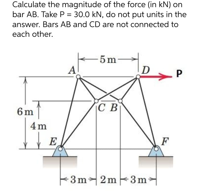 Calculate the magnitude of the force (in kN) on
bar AB. Take P = 30.0 kN, do not put units in the
answer. Bars AB and CD are not connected to
each other.
5 m
Al
D
P
С В
6m
4 m
E
F
3m2m 3m
