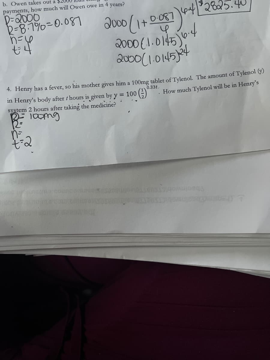 payments, how much will Owen owe in 4 years?
b. Owen takes out a $20
D-2000
R=8.1%=0.087
2000 (1 . 0145)
4. Henry has a fever, so his mother gives him a 100mg tablet of Tylenol. The amount of Tylenol (y)
0.33t,
in Henry's body after t hours is given by y = 100 ()
system 2 hours after taking the medicine?
. How much Tylenol will be in Henry's
n-
