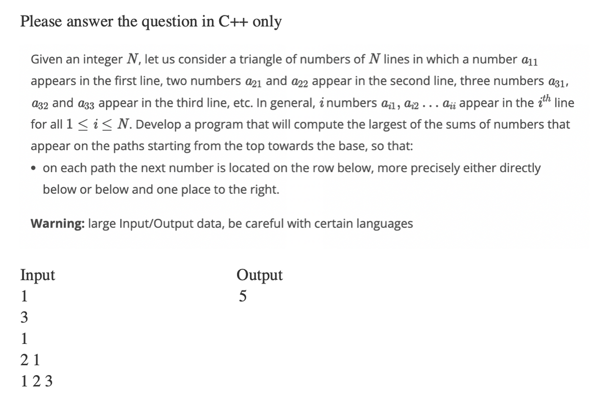 Please answer the question in C++ only
Given an integer N, let us consider a triangle of numbers of N lines in which a number a11
appears in the first line, two numbers a21 and a22 appear in the second line, three numbers a31,
a32 and as appear in the third line, etc. In general, i numbers a¿1, 2... aż appear in the ith line
for all 1 ≤ i ≤ N. Develop a program that will compute the largest of the sums of numbers that
appear on the paths starting from the top towards the base, so that:
• on each path the next number is located on the row below, more precisely either directly
below or below and one place to the right.
Warning: large Input/Output data, be careful with certain languages
Input
1
3
1
21
123
Output
5