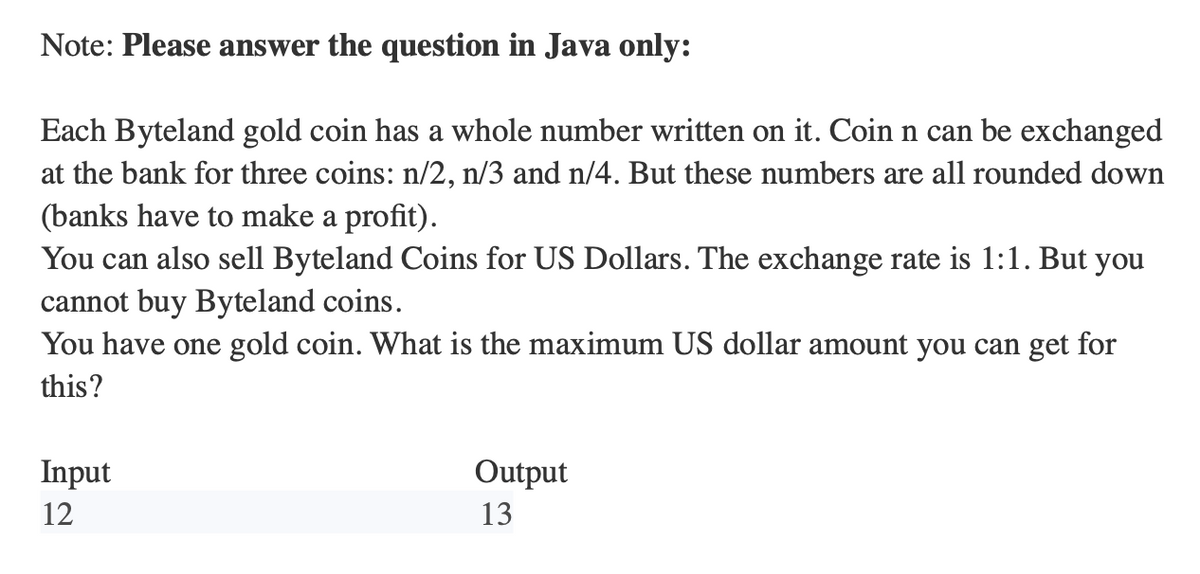 Note: Please answer the question in Java only:
Each Byteland gold coin has a whole number written on it. Coin n can be exchanged
at the bank for three coins: n/2, n/3 and n/4. But these numbers are all rounded down
(banks have to make a profit).
You can also sell Byteland Coins for US Dollars. The exchange rate is 1:1. But you
cannot buy Byteland coins.
You have one gold coin. What is the maximum US dollar amount you can get for
this?
Input
12
Output
13
