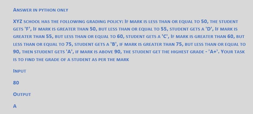 ANSWER IN PYTHON ONLY
XYZ SCHOOL HAS THE FOLLOWING GRADING POLICY: IF MARK IS LESS THAN OR EQUAL TO 50, THE STUDENT
GETS 'F', IF MARK IS GREATER THAN 50, BUT LESS THAN OR EQUAL TO 55, STUDENT GETS A 'D', IF MARK IS
GREATER THAN 55, BUT LESS THAN OR EQUAL TO 60, STUDENT GETS A 'C', IF MARK IS GREATER THAN 60, BUT
LESS THAN OR EQUAL TO 75, STUDENT GETS A 'B', IF MARK IS GREATER THAN 75, BUT LESS THAN OR EQUAL TO
90, THEN STUDENT GETS 'A', IF MARK IS ABOVE 90, THE STUDENT GET THE HIGHEST GRADE - 'A+'. YOUR TASK
IS TO FIND THE GRADE OF A STUDENT AS PER THE MARK
INPUT
80
OUTPUT
A