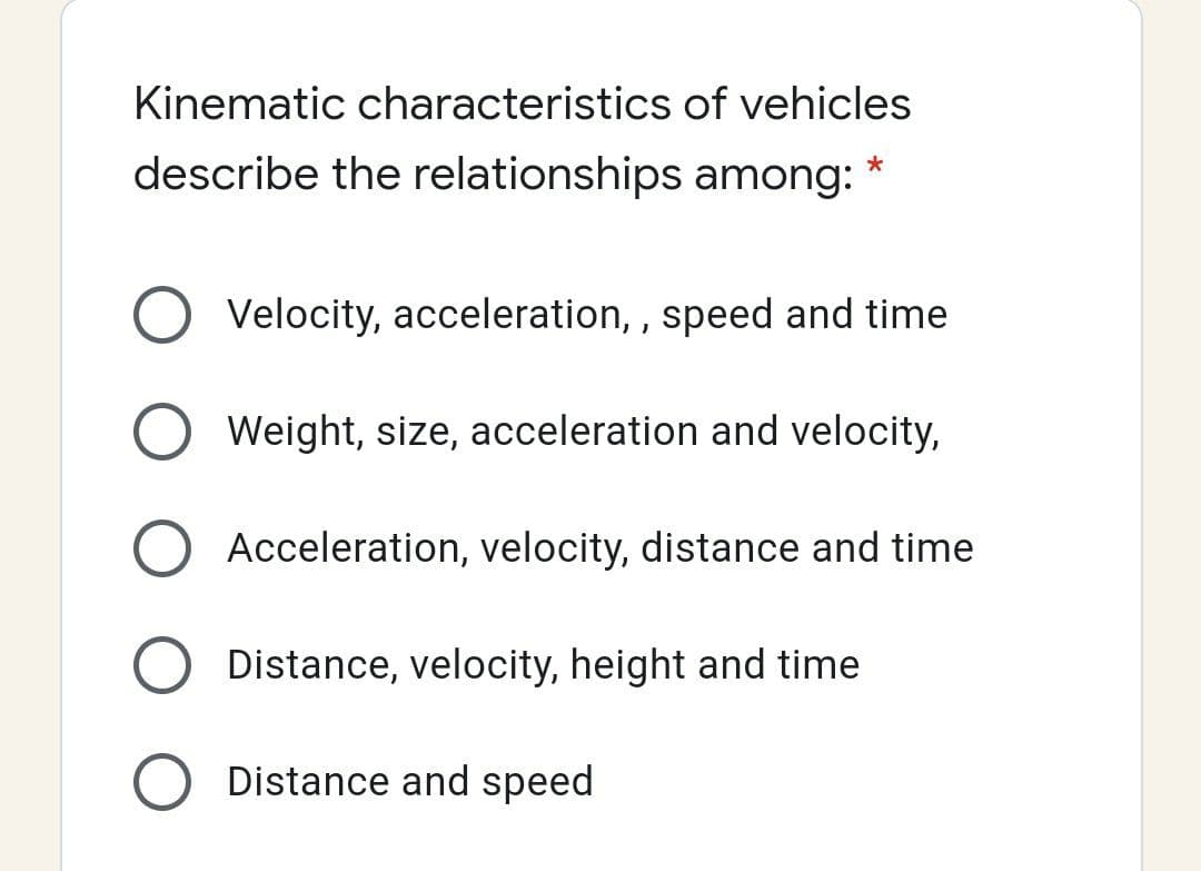 Kinematic characteristics of vehicles
describe the relationships among:
O Velocity, acceleration, , speed and time
Weight, size, acceleration and velocity,
Acceleration, velocity, distance and time
Distance, velocity, height and time
Distance and speed

