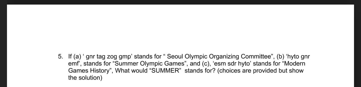 5. If (a) ' gnr tag zog gmp' stands for “ Seoul Olympic Organizing Committee", (b) 'hyto gnr
emf', stands for "Summer Olympic Games", and (c), 'esm sdr hyto' stands for "Modern
Games History", What would "SUMMER" stands for? (choices are provided but show
the solution)
