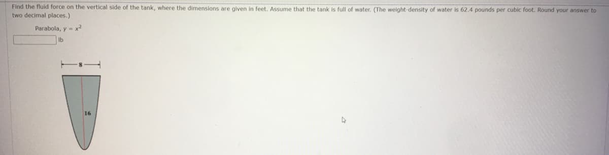 Find the fluid force on the vertical side of the tank, where the dimensions are given in feet. Assume that the tank is full of water. (The weight-density of water is 62.4 pounds per cubic foot. Round your answer to
two decimal places.)
Parabola, y = x?
lb

