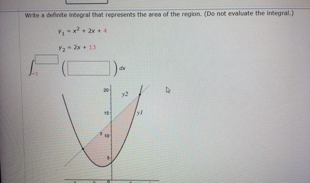 Write a definite integral that represents the area of the region. (Do not evaluate the integral.)
y, = x² + 2x + 4
Y2
= 2x + 13
dx
20
y2
15
yl
10-

