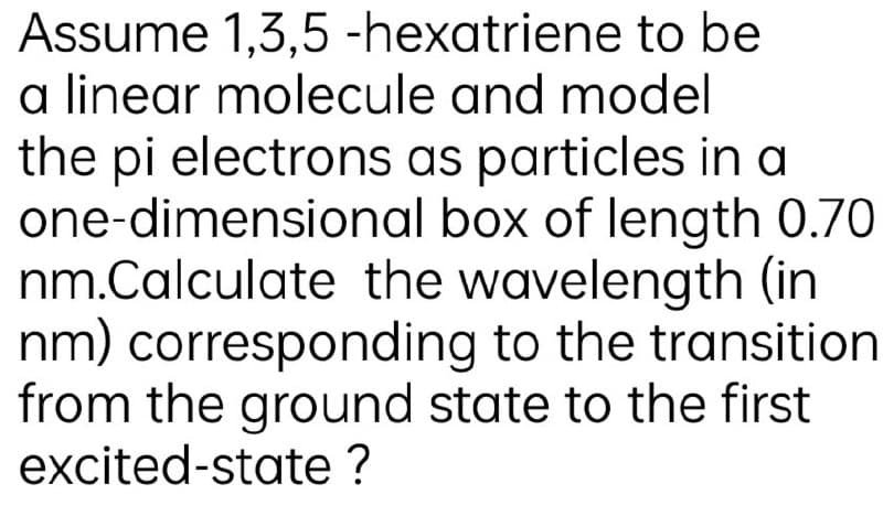 Assume 1,3,5 -hexatriene to be
a linear molecule and model
the pi electrons as particles in a
one-dimensional box of length 0.70
nm.Calculate the wavelength (in
nm) corresponding to the transition
from the ground state to the first
excited-state ?
