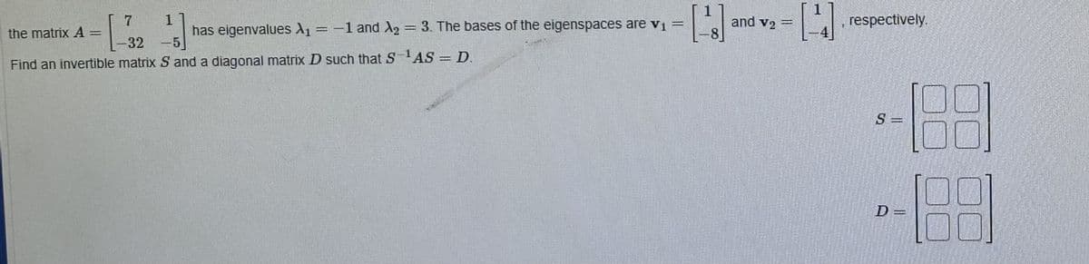 7
13
the matrix A=
1
-32 -5
Find an invertible matrix S and a diagonal matrix D such that S-¹AS = D.
has eigenvalues A₁ = -1 and A₂ = 3. The bases of the eigenspaces are v₁ =
[]
www
and v₂ -
1
, respectively.
5 =
D=
6