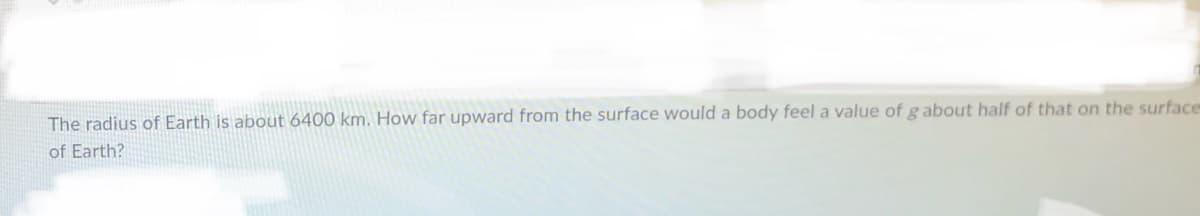 The radius of Earth is about 6400 km. How far upward from the surface would a body feel a value of gabout half of that on the surface
of Earth?
