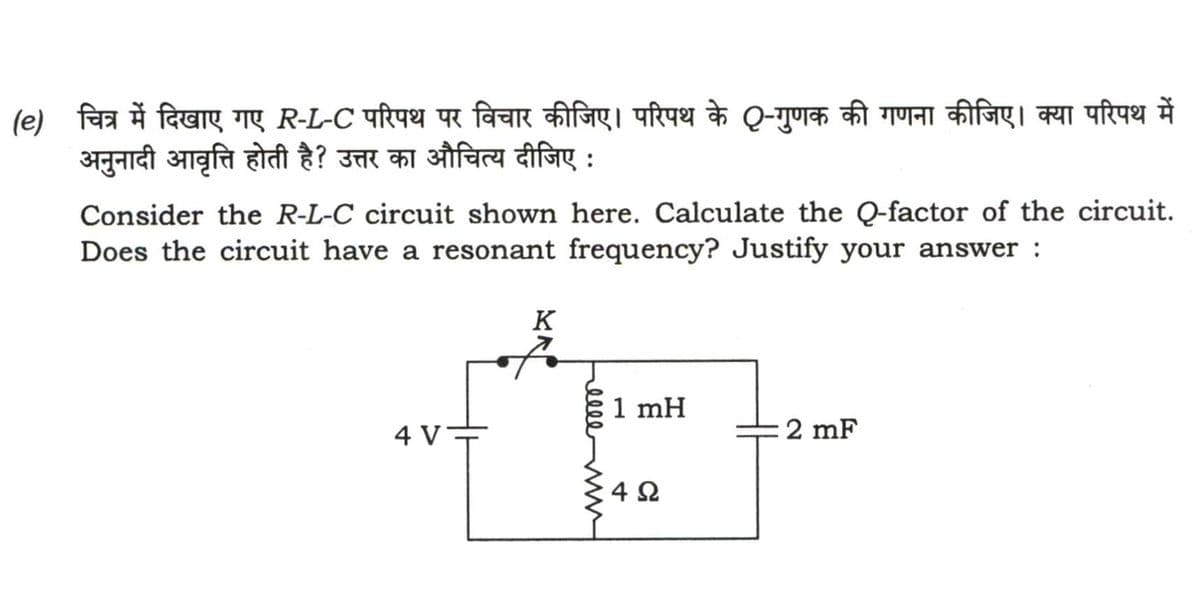 (e) चित्र में दिखाए गए R-L-C परिपथ पर विचार कीजिए | परिपथ के Q - गुणक की गणना कीजिए | क्या परिपथ में
अनुनादी आवृत्ति होती है? उत्तर का औचित्य दीजिए :
Consider the R-L-C circuit shown here. Calculate the Q-factor of the circuit.
Does the circuit have a resonant frequency? Justify your answer :
4 V
EN
K
1mH
4Q
2 mF