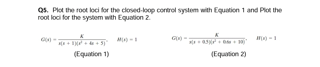 Q5. Plot the root loci for the closed-loop control system with Equation 1 and Plot the
root loci for the system with Equation 2.
G(s) =
K
s(s+ 1)(s² + 4s + 5)'
(Equation 1)
H(s) = 1
G(s) =
K
s(s+ 0.5) (s² + 0.6s + 10)'
(Equation 2)
H(s) = 1