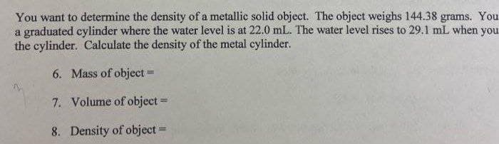 You want to determine the density of a metallic solid object. The object weighs 144.38 grams. You
a graduated cylinder where the water level is at 22.0 mL. The water level rises to 29.1l mL when you
the cylinder. Calculate the density of the metal cylinder.
6. Mass of object =
7. Volume of object =
8. Density of object =

