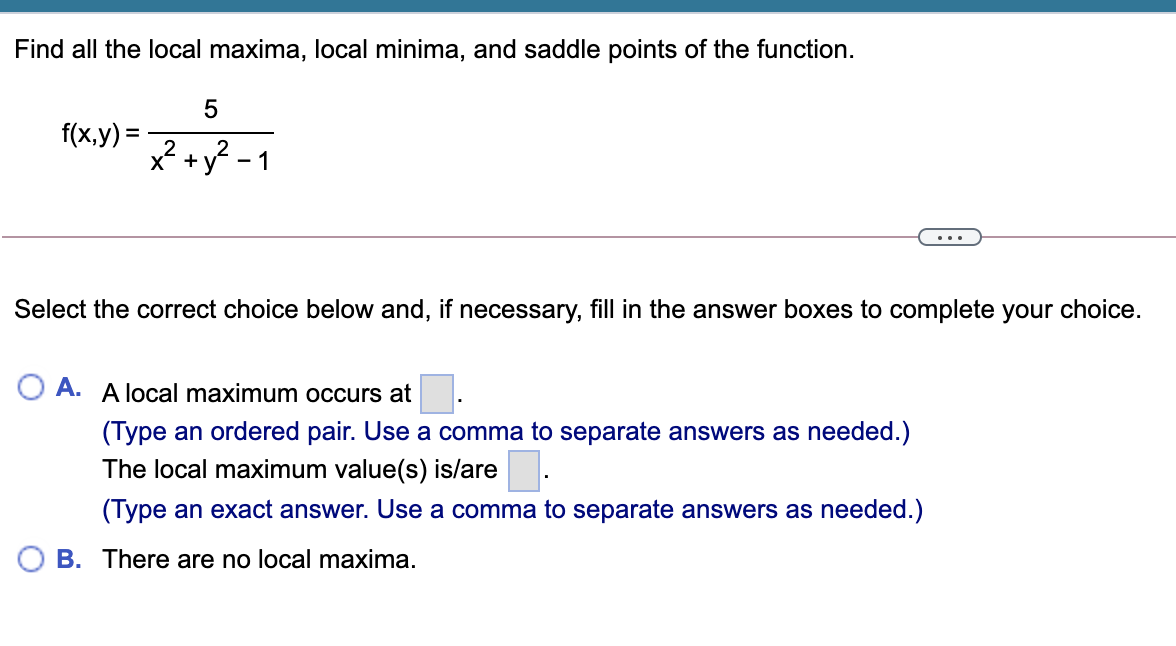 Find all the local maxima, local minima, and saddle points of the function.
f(x,y) =
x² +y? - 1
...
Select the correct choice below and, if necessary, fill in the answer boxes to complete your choice.
O A. A local maximum occurs at
(Type an ordered pair. Use a comma to separate answers as needed.)
The local maximum value(s) is/are.
(Type an exact answer. Use a comma to separate answers as needed.)
O B. There are no local maxima.
