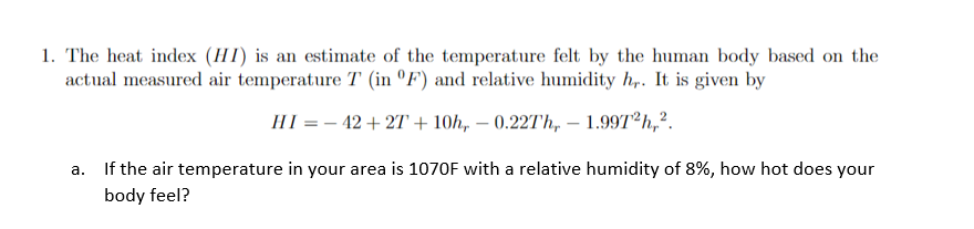 1. The heat index (HI) is an estimate of the temperature felt by the human body based on the
actual measured air temperature T (in °F') and relative humidity h,. It is given by
HI = – 42 + 2T + 10h, – 0.227Th, – 1.997T²h,?.
a. If the air temperature in your area is 1070F with a relative humidity of 8%, how hot does your
body feel?
