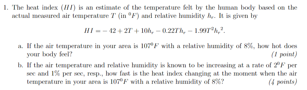 1. The heat index (HI) is an estimate of the temperature felt by the human body based on the
actual measured air temperature T (in °F) and relative humidity h,. It is given by
HI = – 42+ 2T + 10h, – 0.227h,
1.997 h,?.
a. If the air temperature in your area is 107ºF with a relative humidity of 8%, how hot does
your body feel?
b. If the air temperature and relative humidity is known to be increasing at a rate of 2ºF
sec and 1% per sec, resp., how fast is the heat index changing at the moment when the air
temperature in your area is 107ºF with a relative humidity of 8%?
(1 рoint)
per
(4 points)

