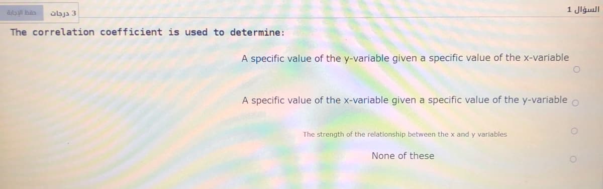 السؤال 1
3 درجات
The correlation coefficient is used to determine:
A specific value of the y-variable given a specific value of the x-variable
A specific value of the x-variable given a specific value of the y-variable
The strength of the relationship between the x and y variables
None of these
