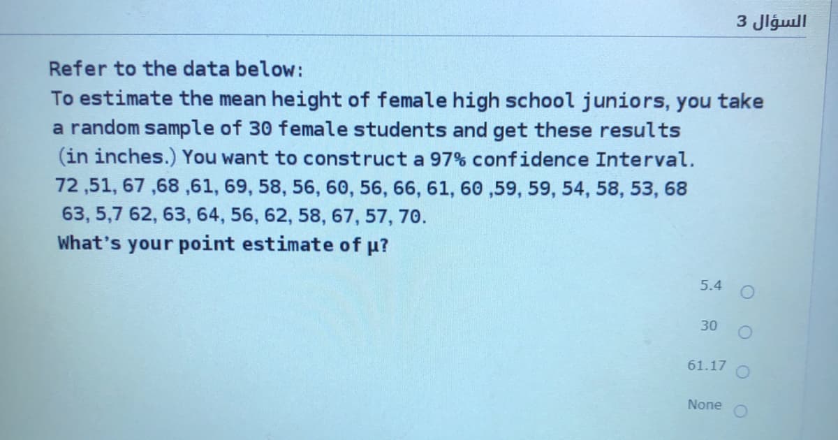 السؤال 3
Refer to the data below:
To estimate the mean height of female high school juniors, you take
a random sample of 30 female students and get these results
(in inches.) You want to construct a 97% confidence Interval.
72 ,51, 67 ,68 ,61, 69, 58, 56, 60, 56, 66, 61, 60 ,59, 59, 54, 58, 53, 68
63, 5,7 62, 63, 64, 56, 62, 58, 67, 57, 70.
What's your point estimate of u?
5.4
30
61.17
None
