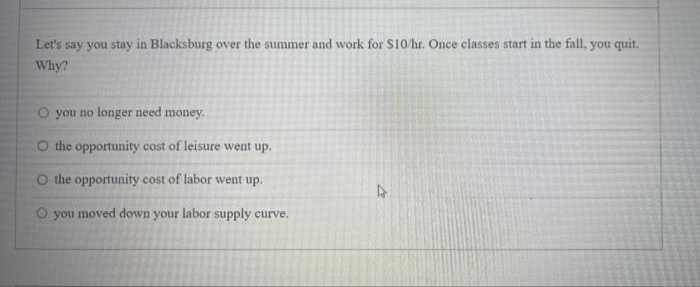 Let's say you stay in Blacksburg over the summer and work for $10/hr. Once classes start in the fall, you quit.
Why?
O you no longer need money.
O the opportunity cost of leisure went up.
O the opportunity cost of labor went up.
O you moved down your labor supply curve.
