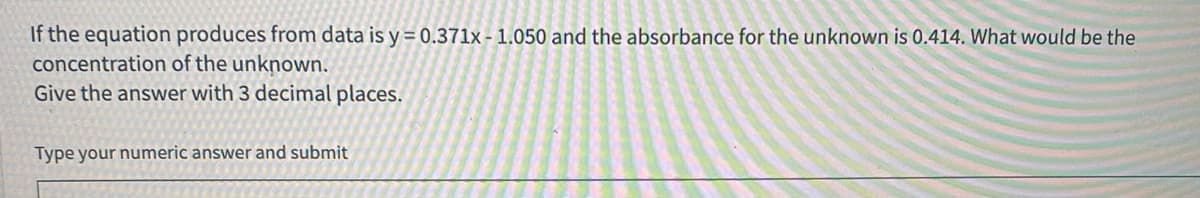 If the equation produces from data is y = 0.371lx - 1.050 and the absorbance for the unknown is 0.414. What would be the
concentration of the unknown.
Give the answer with 3 decimal places.
Type your numeric answer and submit
