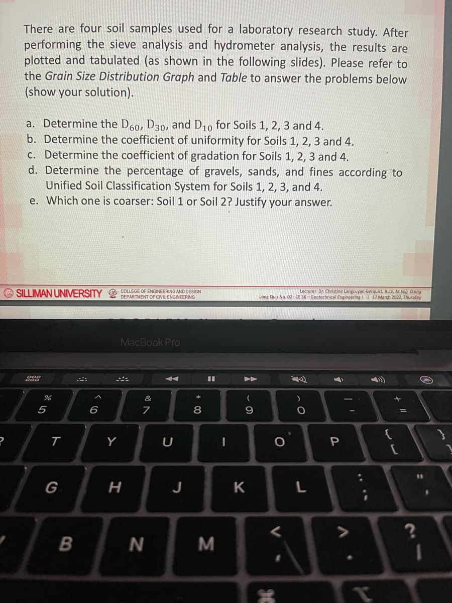 There are four soil samples used for a laboratory research study. After
performing the sieve analysis and hydrometer analysis, the results are
plotted and tabulated (as shown in the following slides). Please refer to
the Grain Size Distribution Graph and Table to answer the problems below
(show your solution).
a. Determine the D60, D30, and D10 for Soils 1, 2, 3 and 4.
b. Determine the coefficient of uniformity for Soils 1, 2, 3 and 4.
c. Determine the coefficient of gradation for Soils 1, 2, 3 and 4.
d. Determine the percentage of gravels, sands, and fines according to
Unified Soil Classification System for Soils 1, 2, 3, and 4.
e. Which one is coarser: Soil 1 or Soil 2? Justify your answer.
A SILLIMAN UNIVERSITY & COLLEGE OF ENGINEERING AND DESIGN
DEPARTMENT OF CIVIL ENGINEERING
Lecturer: Dr. Christine Langcuyan-Berquist, R.CE, M.Eng, D.Eng
Long Quiz No. 02: CE 36 - Geotechnical Engineering I 17 March 2022, Thursday
MacBook Pro
%
&
5
6
9.
%3D
T
Y
P
11
G
J
K
M
* C0

