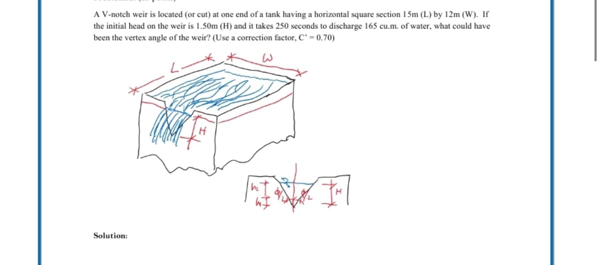 A V-notch weir is located (or cut) at one end of a tank having a horizontal square section 15m (L) by 12m (W). If
the initial head on the weir is 1.50m (H) and it takes 250 seconds to discharge 165 cu.m. of water, what could have
been the vertex angle of the weir? (Use a correction factor, C' = 0.70)
Solution: