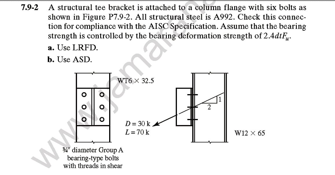7.9-2
A structural tee bracket is attached to a column flange with six bolts as
shown in Figure P7.9-2. All structural steel is A992. Check this connec-
tion for compliance with the AISC Specification. Assume that the bearing
strength is controlled by the bearing deformation strength of 2.4dtF.
a. Use LRFD.
b. Use ASD.
D = 30 k
L=70 k
WWw.ma
W12 X 65
34" diameter Group A
bearing-type bolts
with threads in shear
