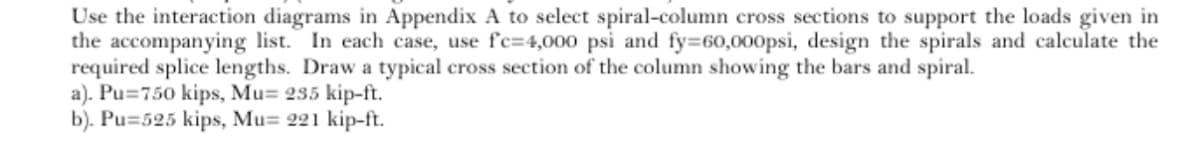 Use the interaction diagrams in Appendix A to select spiral-column cross sections to support the loads given in
the accompanying list. In each case, use fc-4,000 psi and fy=60,000psi, design the spirals and calculate the
required splice lengths. Draw a typical cross section of the column showing the bars and spiral.
a). Pu=750 kips, Mu= 235 kip-ft.
b). Pu=525 kips, Mu= 221 kip-ft.