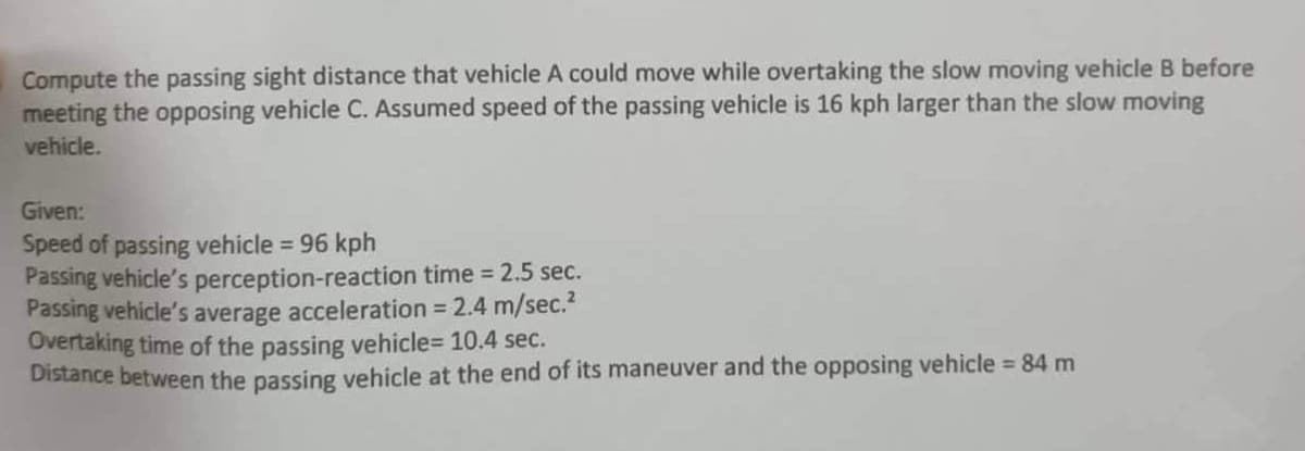 Compute the passing sight distance that vehicle A could move while overtaking the slow moving vehicle B before
meeting the opposing vehicle C. Assumed speed of the passing vehicle is 16 kph larger than the slow moving
vehicle.
Given:
Speed of passing vehicle = 96 kph
Passing vehicle's perception-reaction time = 2.5 sec.
Passing vehicle's average acceleration = 2.4 m/sec.²
Overtaking time of the passing vehicle=10.4 sec.
Distance between the passing vehicle at the end of its maneuver and the opposing vehicle = 84 m