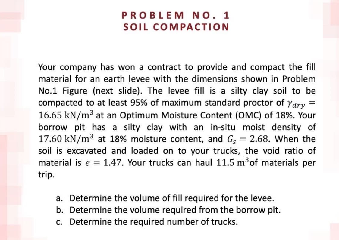 PROBLEM NO. 1
SOIL COMPACTION
=
Your company has won a contract to provide and compact the fill
material for an earth levee with the dimensions shown in Problem
No.1 Figure (next slide). The levee fill is a silty clay soil to be
compacted to at least 95% of maximum standard proctor of Yary
16.65 kN/m³ at an Optimum Moisture Content (OMC) of 18%. Your
borrow pit has a silty clay with an in-situ moist density of
17.60 kN/m³ 18% moisture content, and Gs = 2.68. When the
soil is excavated and loaded on to your trucks, the void ratio of
material is e= 1.47. Your trucks can haul 11.5 m³ of materials per
trip.
a. Determine the volume of fill required for the levee.
b. Determine the volume required from the borrow pit.
c. Determine the required number of trucks.