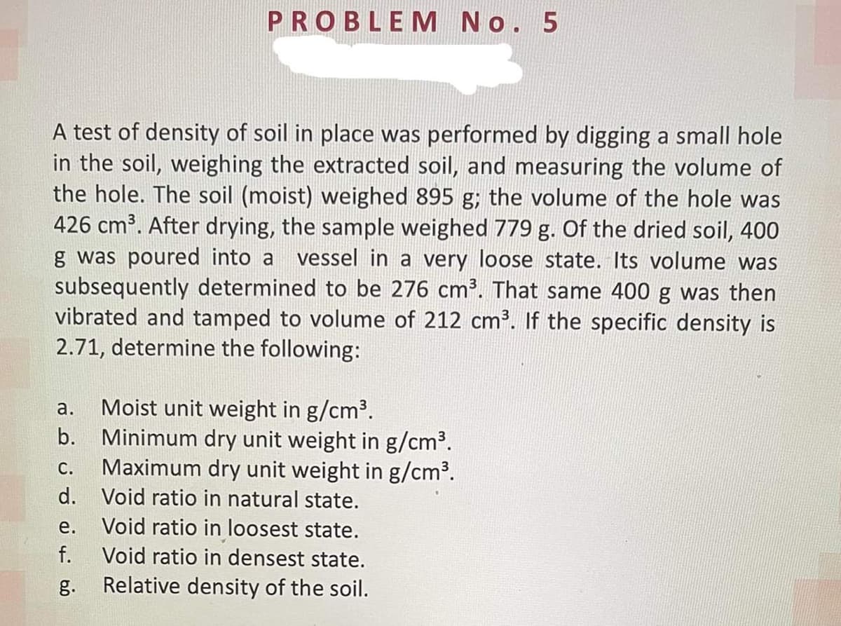 PROBLEM No. 5
A test of density of soil in place was performed by digging a small hole
in the soil, weighing the extracted soil, and measuring the volume of
the hole. The soil (moist) weighed 895 g; the volume of the hole was
426 cm³. After drying, the sample weighed 779 g. Of the dried soil, 400
g was poured into a
subsequently determined to be 276 cm³. That same 400 g was then
vibrated and tamped to volume of 212 cm³. If the specific density is
2.71, determine the following:
vessel in a very loose state. Its volume was
Moist unit weight in g/cm³.
Minimum dry unit weight in g/cm³.
Maximum dry unit weight in g/cm³.
а.
b.
С.
d. Void ratio in natural state.
е.
Void ratio in loosest state.
f.
Void ratio in densest state.
g.
Relative density of the soil.
